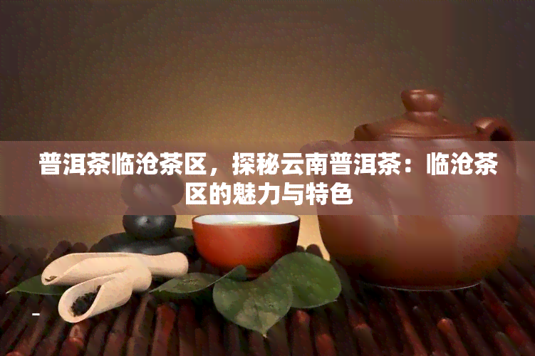 普洱茶临沧茶区，探秘云南普洱茶：临沧茶区的魅力与特色