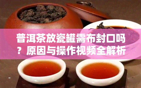 普洱茶放瓷罐需布封口吗？原因与操作视频全解析