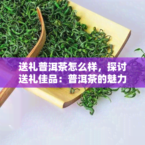 送礼普洱茶怎么样，探讨送礼佳品：普洱茶的魅力与选择建议