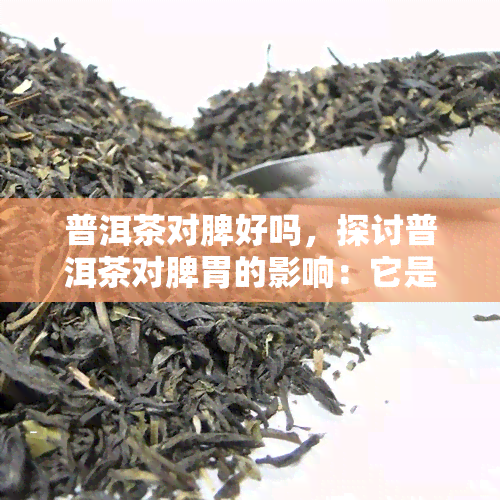 普洱茶对脾好吗，探讨普洱茶对脾胃的影响：它是否有益？