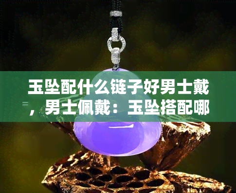 玉坠配什么链子好男士戴，男士佩戴：玉坠搭配哪种链子更出彩？