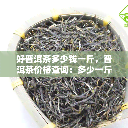 好普洱茶多少钱一斤，普洱茶价格查询：多少一斤的好普洱？