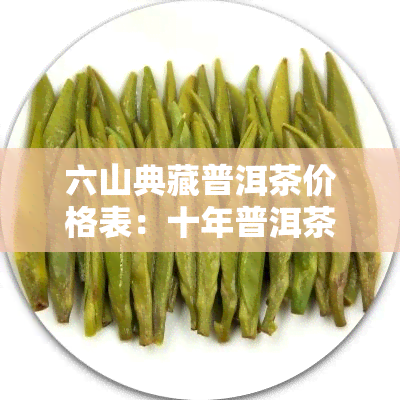 六山典藏普洱茶价格表：十年普洱茶饼、印象普洱茶价格及图片全览