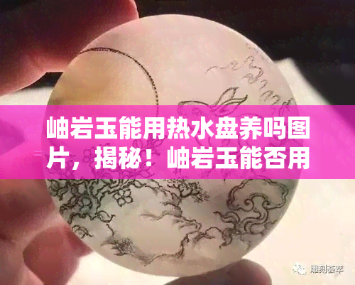 岫岩玉能用热水盘养吗图片，揭秘！岫岩玉能否用热水盘养护？看图解析！