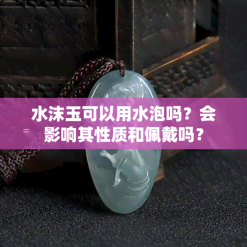 水沫玉可以用水泡吗？会影响其性质和佩戴吗？