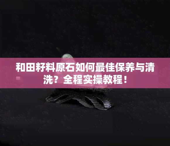 和田籽料原石如何更佳保养与清洗？全程实操教程！