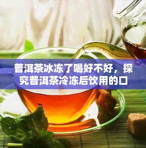 普洱茶冰冻了喝好不好，探究普洱茶冷冻后饮用的口感与效果，你会喜欢吗？