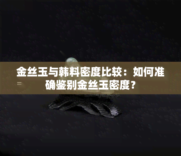 金丝玉与韩料密度比较：如何准确鉴别金丝玉密度？