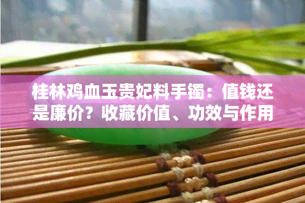 桂林鸡血玉贵妃料手镯：值钱还是廉价？收藏价值、功效与作用解析