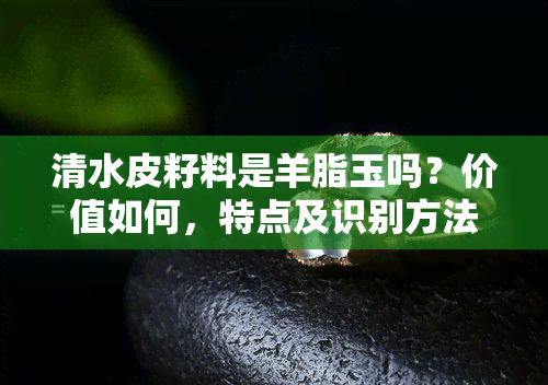 清水皮籽料是羊脂玉吗？价值如何，特点及识别方法全解析