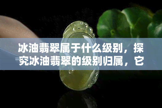 冰油翡翠属于什么级别，探究冰油翡翠的级别归属，它属于哪一级别？