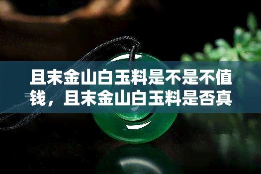 且末金山白玉料是不是不值钱，且末金山白玉料是否真的不值钱？探讨其价值与市场行情