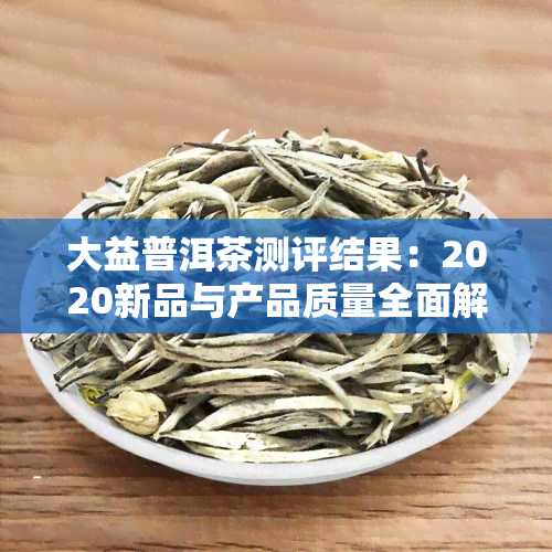 大益普洱茶测评结果：2020新品与产品质量全面解析