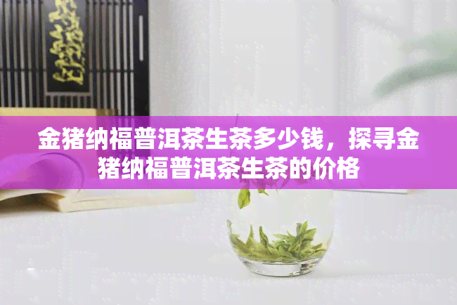 金猪纳福普洱茶生茶多少钱，探寻金猪纳福普洱茶生茶的价格