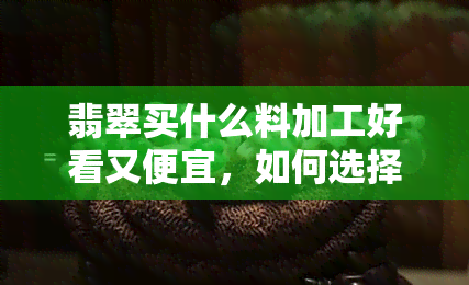 翡翠买什么料加工好看又便宜，如何选择性价比高的翡翠原石进行加工？