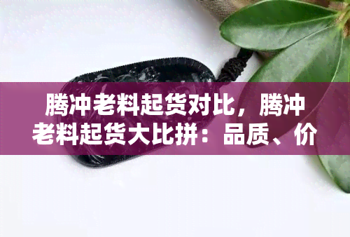 腾冲老料起货对比，腾冲老料起货大比拼：品质、价格全方位解析