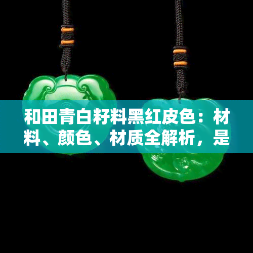 和田青白籽料黑红皮色：材料、颜色、材质全解析，是否值得购买及收藏价值？附高清图片