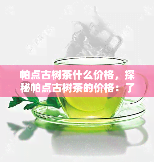 帕点古树茶什么价格，探秘帕点古树茶的价格：了解这款珍贵茶叶的市场价格