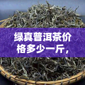 绿真普洱茶价格多少一斤，绿真普洱茶价格查询：一斤多少钱？