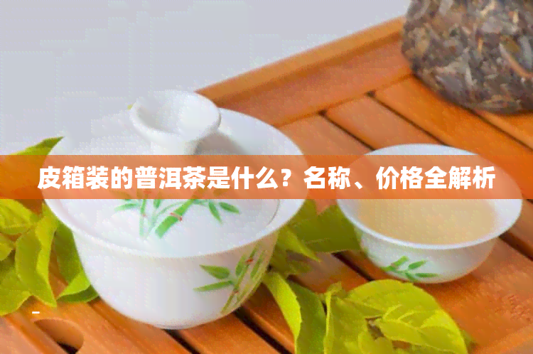 皮箱装的普洱茶是什么？名称、价格全解析