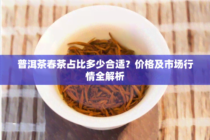 普洱茶春茶占比多少合适？价格及市场行情全解析