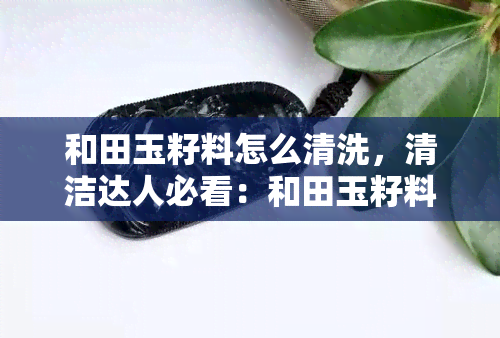 和田玉籽料怎么清洗，清洁达人必看：和田玉籽料的正确清洗方法