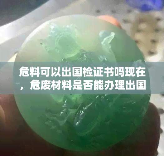 危料可以出国检证书吗现在，危废材料是否能办理出国检验检疫证书？现在的情况如何？