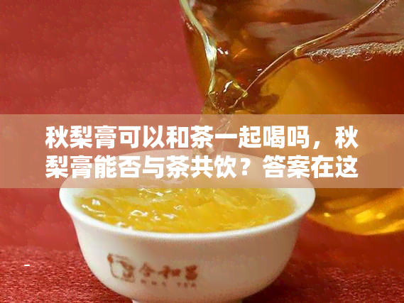 秋梨膏可以和茶一起喝吗，秋梨膏能否与茶共饮？答案在这里！