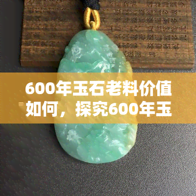 600年玉石老料价值如何，探究600年玉石老料的价值：历史悠久，珍稀无比！