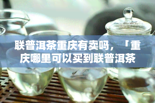 联普洱茶重庆有卖吗，「重庆哪里可以买到联普洱茶？」