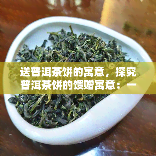 送普洱茶饼的寓意，探究普洱茶饼的馈赠寓意：一份深情厚谊的象征