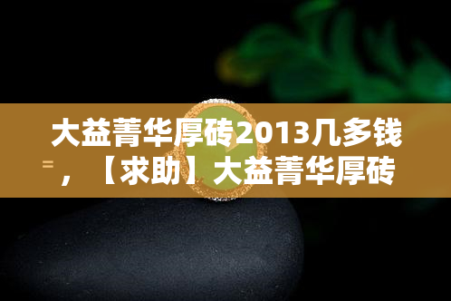 大益菁华厚砖2013几多钱，【求助】大益菁华厚砖2013的价格是多少？