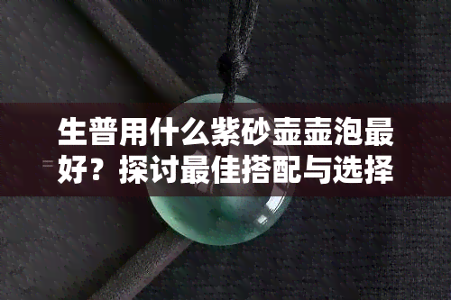 生普用什么紫砂壶壶泡更好？探讨更佳搭配与选择