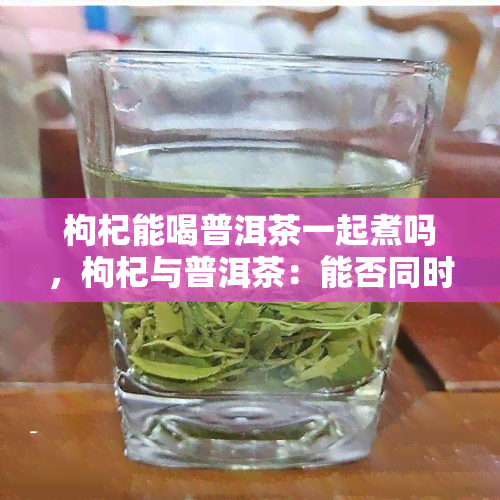 枸杞能喝普洱茶一起煮吗，枸杞与普洱茶：能否同时煮着喝？