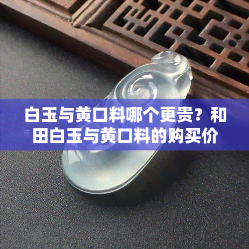 白玉与黄口料哪个更贵？和田白玉与黄口料的购买价值比较，哪种更具投资潜力？白玉、黄口料、黄白老玉、青白玉及黄口料与和田玉的价格差异分析