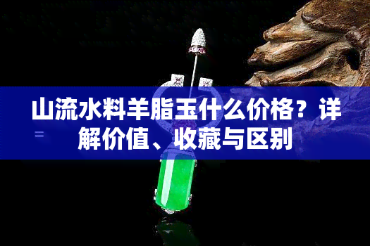 山流水料羊脂玉什么价格？详解价值、收藏与区别