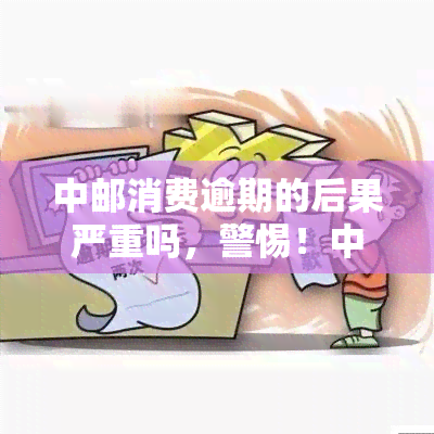 中邮消费逾期的后果严重吗，警惕！中邮消费逾期后果严重，不容忽视