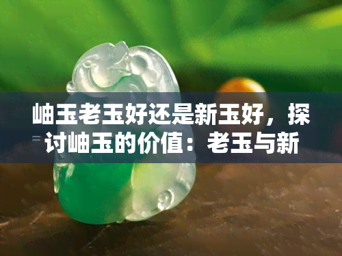 岫玉老玉好还是新玉好，探讨岫玉的价值：老玉与新玉的比较