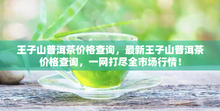 王子山普洱茶价格查询，最新王子山普洱茶价格查询，一网打尽全市场行情！