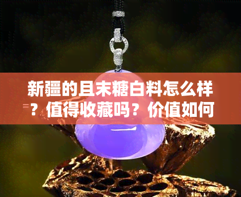 新疆的且末糖白料怎么样？值得收藏吗？价值如何？n相关字词：糖料、糖白玉、值钱、价格。