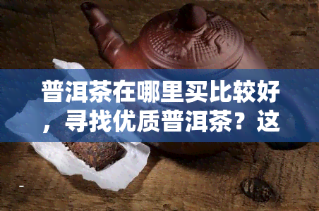 普洱茶在哪里买比较好，寻找优质普洱茶？这里告诉你哪里买比较好！