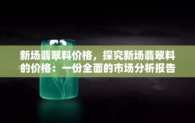 新场翡翠料价格，探究新场翡翠料的价格：一份全面的市场分析报告