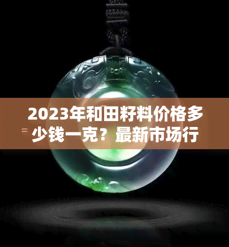 2023年和田籽料价格多少钱一克？最新市场行情与图片解析