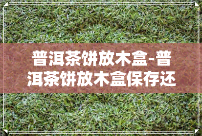 普洱茶饼放木盒-普洱茶饼放木盒保存还是茶罐