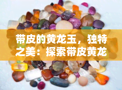 带皮的黄龙玉，独特之美：探索带皮黄龙玉的世界