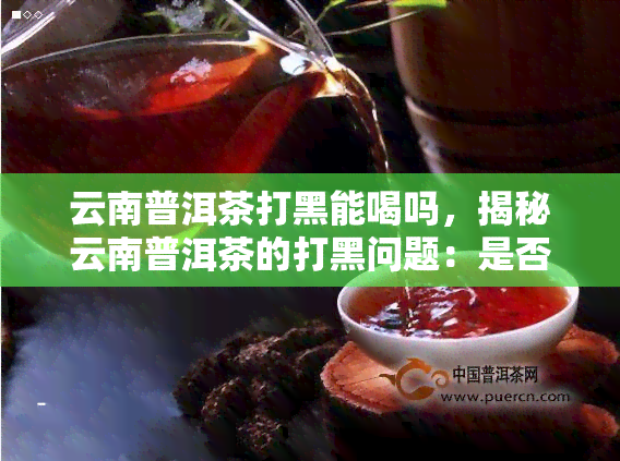 云南普洱茶打黑能喝吗，揭秘云南普洱茶的打黑问题：是否还能安心饮用？