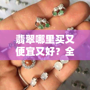 翡翠哪里买又便宜又好？全球珠宝市场深度解析！