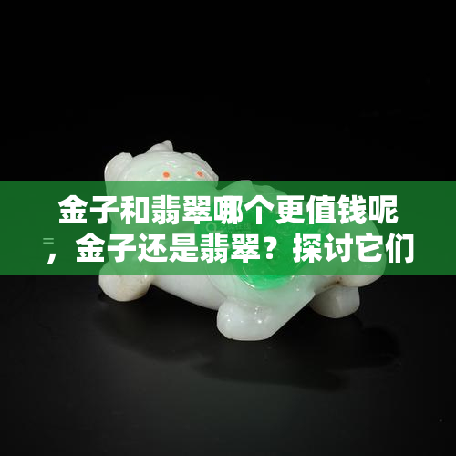 金子和翡翠哪个更值钱呢，金子还是翡翠？探讨它们的价值比较