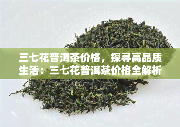 三七花普洱茶价格，探寻高品质生活：三七花普洱茶价格全解析