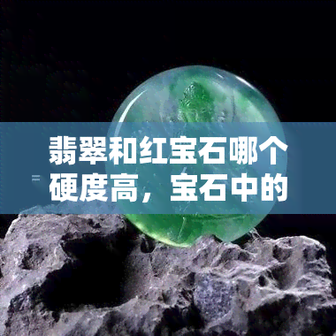 翡翠和红宝石哪个硬度高，宝石中的硬度王者：翡翠还是红宝石？